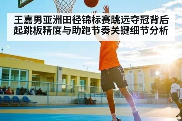 王嘉男亚洲田径锦标赛跳远夺冠背后起跳板精度与助跑节奏关键细节分析